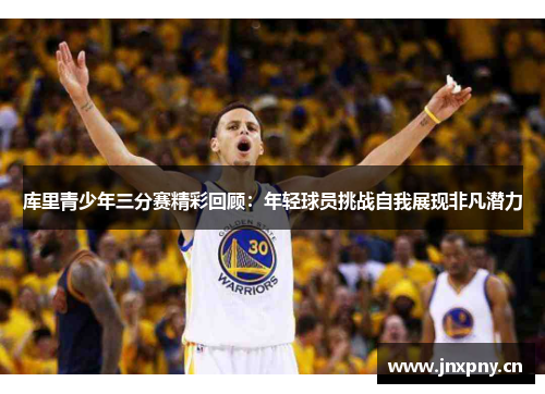 库里青少年三分赛精彩回顾:年轻球员挑战自我展现非凡潜力 库里青少年三分赛精彩回顾:年轻球员挑战自我展现非凡潜力