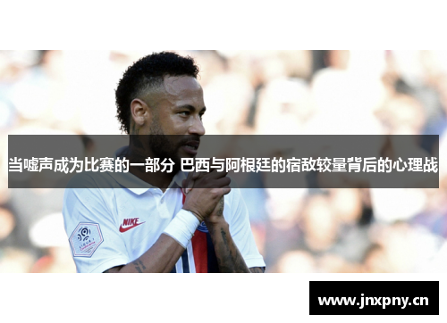 当嘘声成为比赛的一部分 巴西与阿根廷的宿敌较量背后的心理战